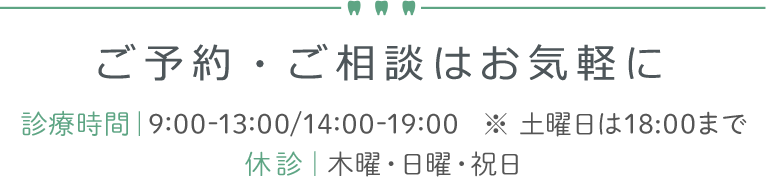 ご予約・ご相談はお気軽に 診療時間｜9:00-13:00/14:00-19:00   ※ 土曜日は18:00まで
休診｜木曜・日曜・祝日